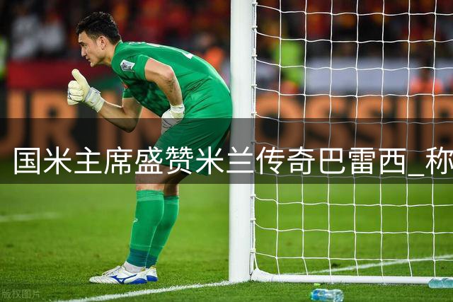 国米主席盛赞米兰传奇巴雷西 称其为意大利足球传承典范